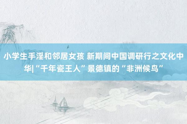 小学生手淫和邻居女孩 新期间中国调研行之文化中华|“千年瓷王人”景德镇的“非洲候鸟”