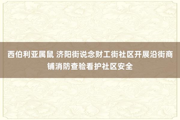 西伯利亚属鼠 济阳街说念财工街社区开展沿街商铺消防查验看护社区安全