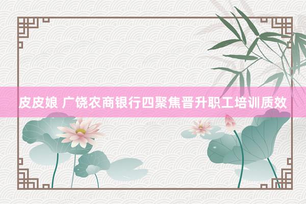 皮皮娘 广饶农商银行四聚焦晋升职工培训质效