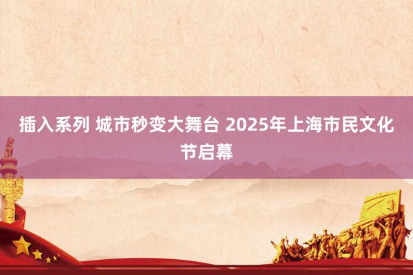 插入系列 城市秒变大舞台 2025年上海市民文化节启幕