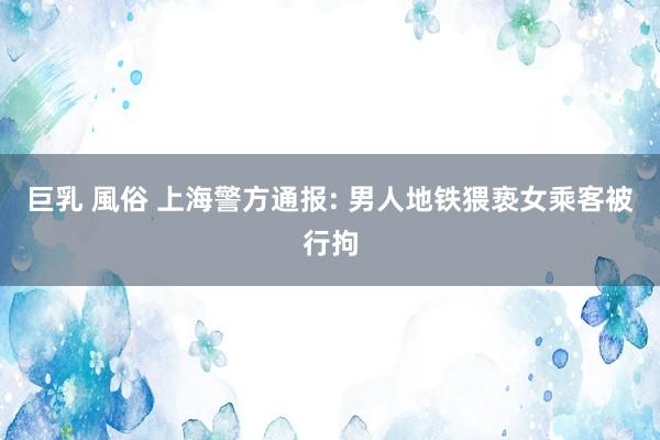 巨乳 風俗 上海警方通报: 男人地铁猥亵女乘客被行拘