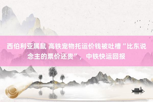西伯利亚属鼠 高铁宠物托运价钱被吐槽“比东说念主的票价还贵”，中铁快运回报