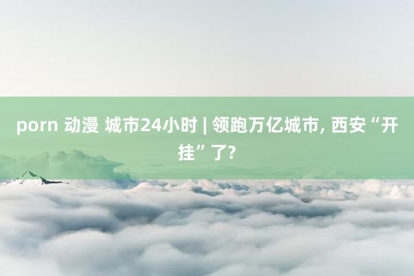 porn 动漫 城市24小时 | 领跑万亿城市， 西安“开挂”了?