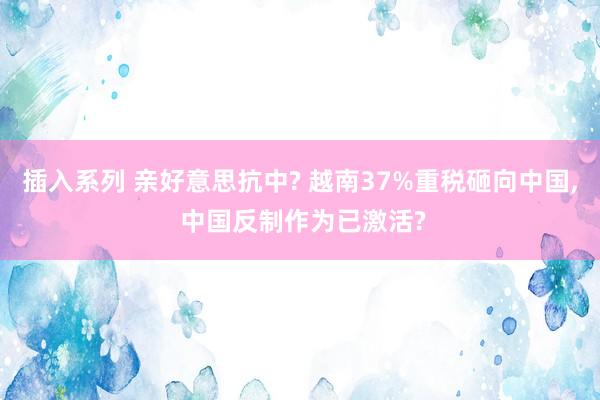 插入系列 亲好意思抗中? 越南37%重税砸向中国， 中国反制作为已激活?