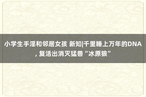 小学生手淫和邻居女孩 新知|千里睡上万年的DNA， 复活出消灭猛兽“冰原狼”