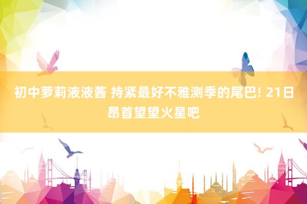 初中萝莉液液酱 持紧最好不雅测季的尾巴! 21日昂首望望火星吧