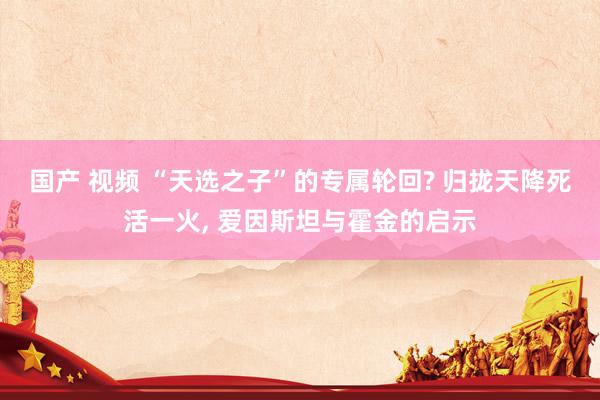 国产 视频 “天选之子”的专属轮回? 归拢天降死活一火， 爱因斯坦与霍金的启示