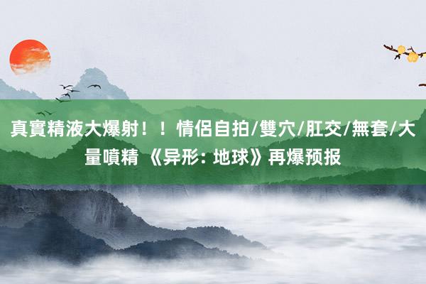 真實精液大爆射！！情侶自拍/雙穴/肛交/無套/大量噴精 《异形: 地球》再爆预报
