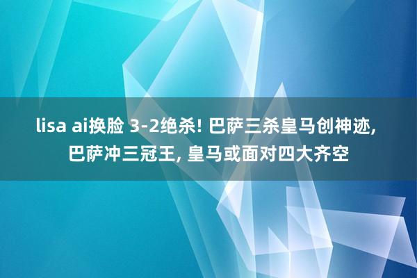 lisa ai换脸 3-2绝杀! 巴萨三杀皇马创神迹， 巴萨冲三冠王， 皇马或面对四大齐空