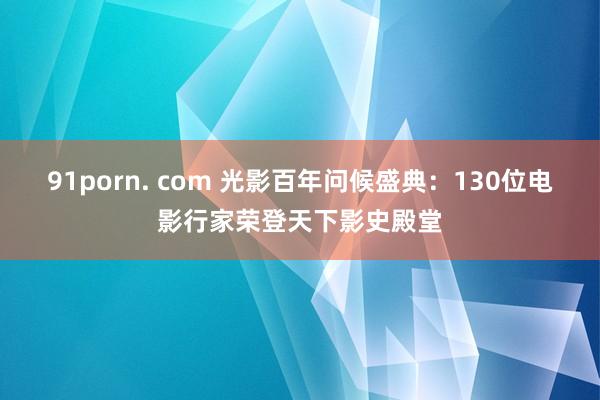 91porn. com 光影百年问候盛典：130位电影行家荣登天下影史殿堂