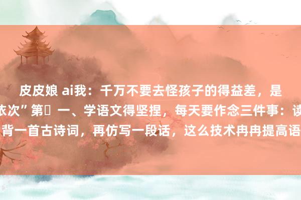 皮皮娘 ai我:千万不要去怪孩子的得益差,是因为没东谈主告诉他“依次”第一、学语文得坚捏,每天要作念三件事:读一篇阅读判辨,背一首古诗词,再仿写一段话,这么技术冉冉提高语文水平。第二、学数学要扫视想路,每天...