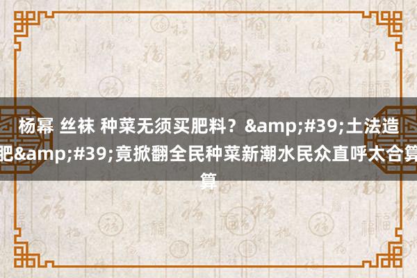 杨幂 丝袜 种菜无须买肥料？&#39;土法造肥&#39;竟掀翻全民种菜新潮水民众直呼太合算