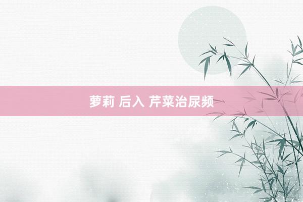 萝莉 后入 芹菜治尿频
