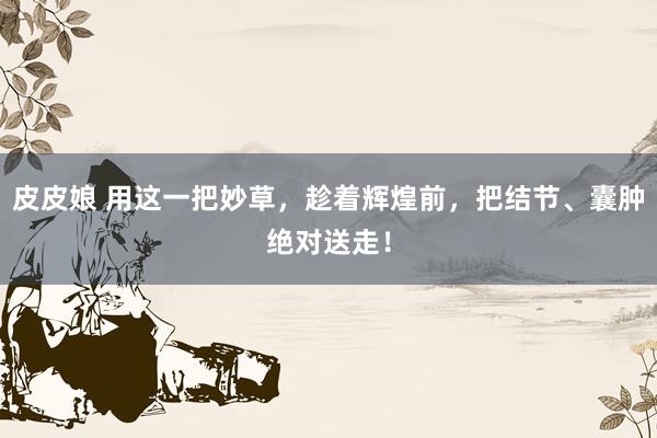 皮皮娘 用这一把妙草，趁着辉煌前，把结节、囊肿绝对送走！