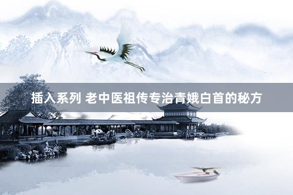 插入系列 老中医祖传专治青娥白首的秘方