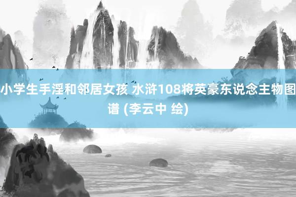 小学生手淫和邻居女孩 水浒108将英豪东说念主物图谱 (李云中 绘)