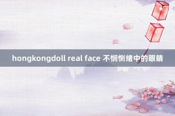 hongkongdoll real face 不悯恻绪中的眼睛