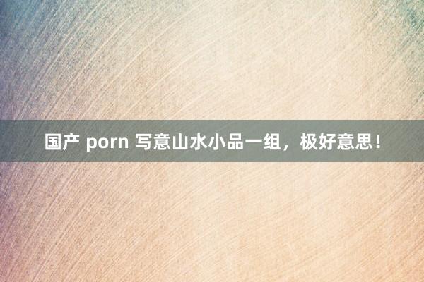 国产 porn 写意山水小品一组，极好意思！