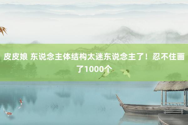 皮皮娘 东说念主体结构太迷东说念主了！忍不住画了1000个