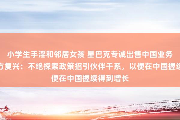 小学生手淫和邻居女孩 星巴克专诚出售中国业务股权？官方复兴：不绝探索政策招引伙伴干系，以便在中国握续得到增长
