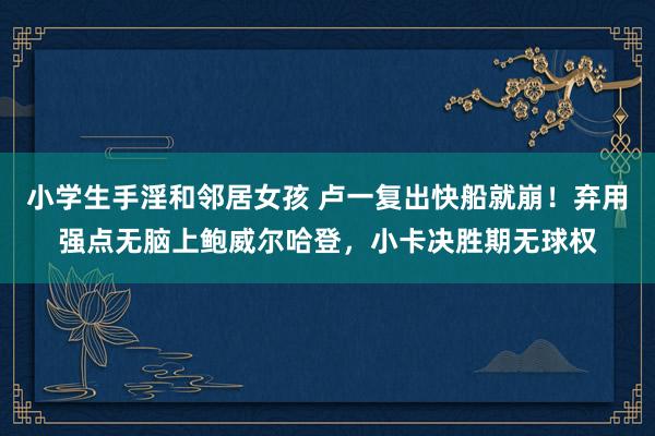 小学生手淫和邻居女孩 卢一复出快船就崩！弃用强点无脑上鲍威尔哈登，小卡决胜期无球权